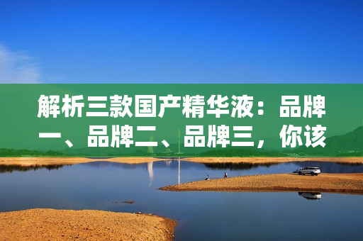 解析三款國(guó)產(chǎn)精華液：品牌一、品牌二、品牌三，你該選哪一款？