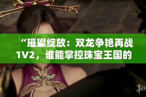 “璀璨綻放:雙龍爭(zhēng)艷再戰(zhàn)1V2,誰(shuí)能掌控珠寶王國(guó)的命運(yùn)?” “璀璨綻放:雙龍爭(zhēng)艷再戰(zhàn)1V2,誰(shuí)能掌控珠寶王國(guó)的命運(yùn)?”