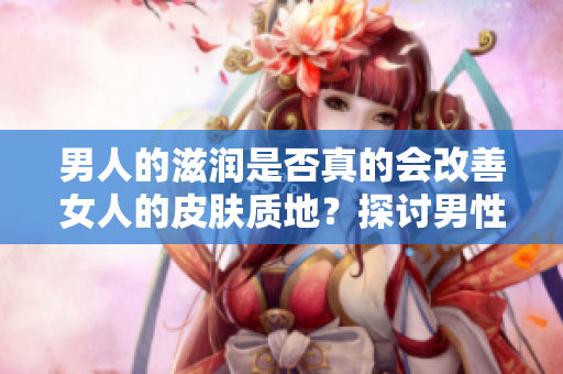 男人的滋潤是否真的會改善女人的皮膚質(zhì)地?探討男性滋潤對女性皮膚的影響 男人的滋潤是否真的會改善女人的皮膚質(zhì)地?探討男性滋潤對女性皮膚的影響