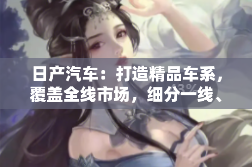 日產(chǎn)汽車：打造精品車系，覆蓋全線市場，細(xì)分一線、二線、三線市場