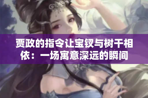 賈政的指令讓寶釵與樹干相依：一場(chǎng)寓意深遠(yuǎn)的瞬間