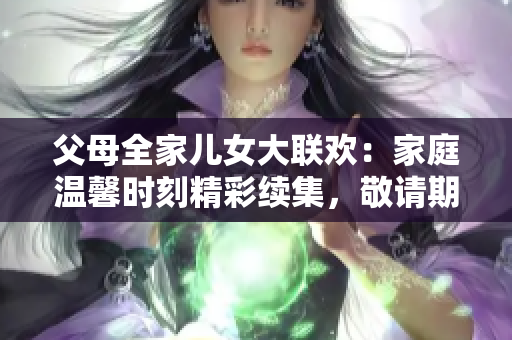 父母全家兒女大聯(lián)歡：家庭溫馨時(shí)刻精彩續(xù)集，敬請期待第14集！