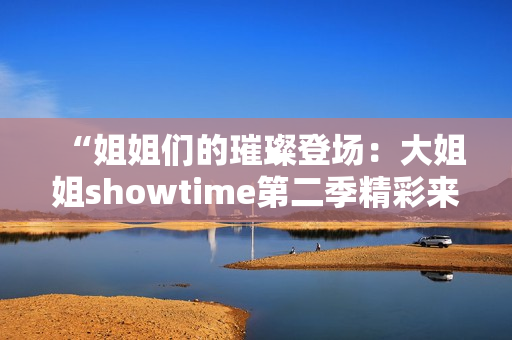 “姐姐們的璀璨登場(chǎng)：大姐姐showtime第二季精彩來(lái)襲！”