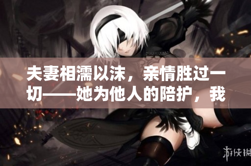 夫妻相濡以沫，親情勝過一切——她為他人的陪護(hù)，我們的故事