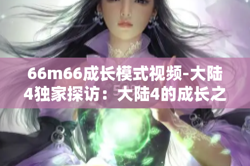 66m66成長模式視頻-大陸4獨家探訪：大陸4的成長之路66m66視頻分享