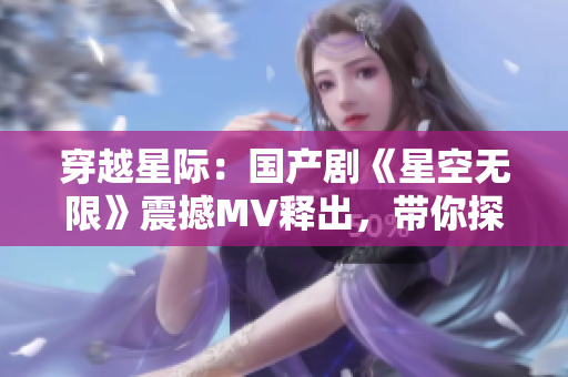穿越星際：國產(chǎn)劇《星空無限》震撼MV釋出，帶你探索未知宇宙奧秘！