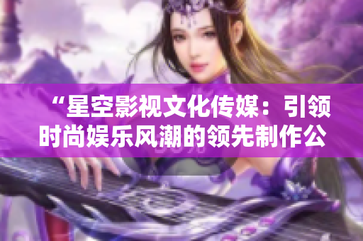 “星空影視文化傳媒：引領(lǐng)時尚娛樂風(fēng)潮的領(lǐng)先制作公司”