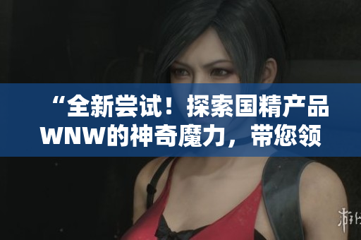 “全新嘗試！探索國(guó)精產(chǎn)品WNW的神奇魔力，帶您領(lǐng)略不一樣的體驗(yàn)！”