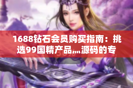 1688鉆石會(huì)員購(gòu)買指南：挑選99國(guó)精產(chǎn)品灬源碼的專業(yè)技巧