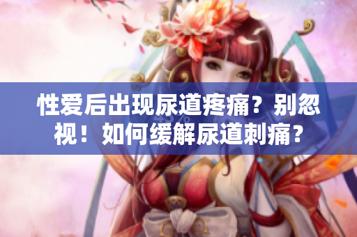性愛后出現(xiàn)尿道疼痛？別忽視！如何緩解尿道刺痛？