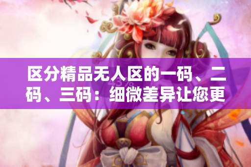 區(qū)分精品無人區(qū)的一碼、二碼、三碼：細(xì)微差異讓您更懂優(yōu)質(zhì)商品