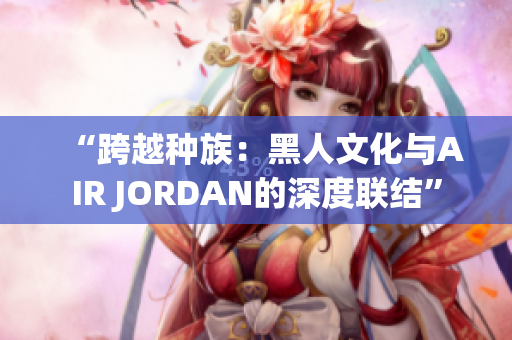“跨越種族：黑人文化與AIR JORDAN的深度聯(lián)結(jié)”