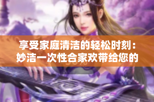享受家庭清潔的輕松時刻：妙潔一次性合家歡帶給您的全新體驗