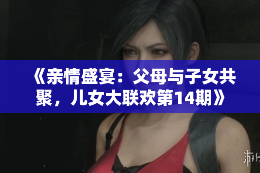 《親情盛宴：父母與子女共聚，兒女大聯(lián)歡第14期》