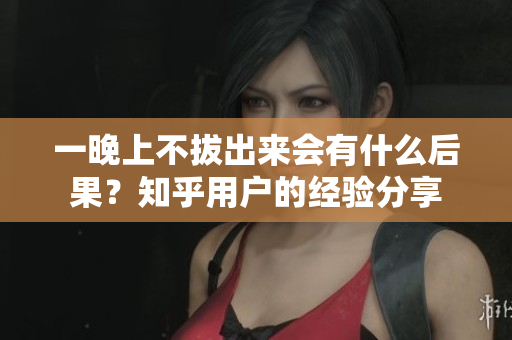 一晚上不拔出來會(huì)有什么后果？知乎用戶的經(jīng)驗(yàn)分享