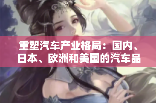 重塑汽車產(chǎn)業(yè)格局：國內(nèi)、日本、歐洲和美國的汽車品牌的競爭力