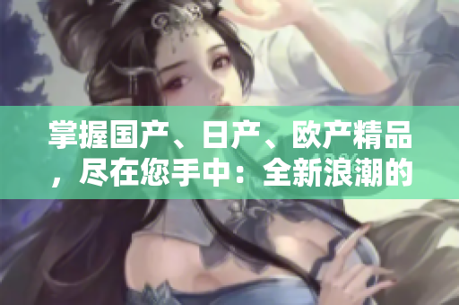掌握國產(chǎn)、日產(chǎn)、歐產(chǎn)精品，盡在您手中：全新浪潮的使用指南