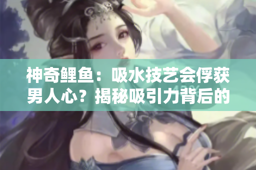 神奇鯉魚：吸水技藝會(huì)俘獲男人心？揭秘吸引力背后的秘密
