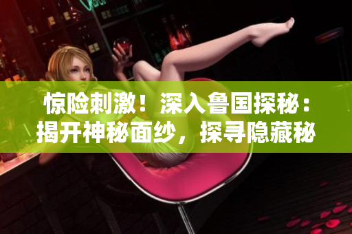 驚險(xiǎn)刺激!深入魯國(guó)探秘:揭開(kāi)神秘面紗,探尋隱藏秘境 驚險(xiǎn)刺激!深入魯國(guó)探秘:揭開(kāi)神秘面紗,探尋隱藏秘境