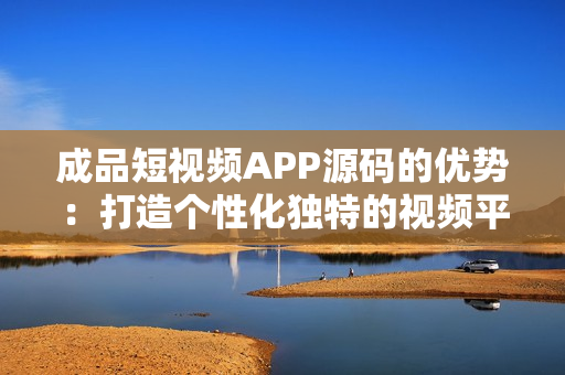 成品短視頻APP源碼的優(yōu)勢(shì)：打造個(gè)性化獨(dú)特的視頻平臺(tái)