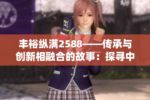 豐裕縱滿2588——傳承與創(chuàng)新相融合的故事：探尋中華傳統(tǒng)文化的現(xiàn)代魅力