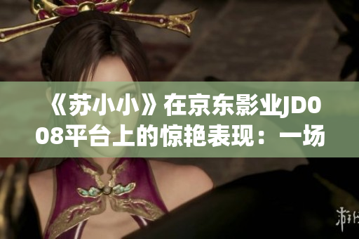 《蘇小小》在京東影業(yè)JD008平臺(tái)上的驚艷表現(xiàn):一場(chǎng)視覺(jué)盛宴 《蘇小小》在京東影業(yè)JD008平臺(tái)上的驚艷表現(xiàn):一場(chǎng)視覺(jué)盛宴