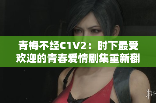 青梅不經(jīng)C1V2:時(shí)下最受歡迎的青春愛情劇集重新翻拍 青梅不經(jīng)C1V2:時(shí)下最受歡迎的青春愛情劇集重新翻拍