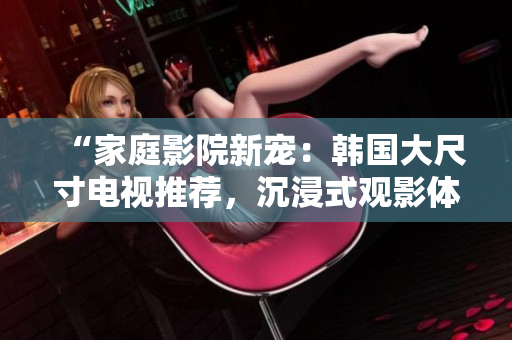“家庭影院新寵：韓國大尺寸電視推薦，沉浸式觀影體驗(yàn)引領(lǐng)潮流”