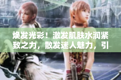 煥發(fā)光彩！激發(fā)肌膚水潤(rùn)緊致之力，散發(fā)迷人魅力，引發(fā)心靈深處的低吟