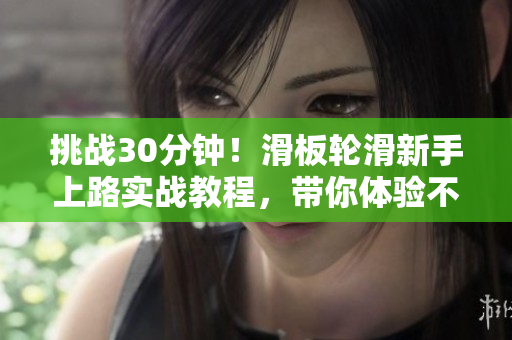 挑戰(zhàn)30分鐘！滑板輪滑新手上路實戰(zhàn)教程，帶你體驗不一樣的滑行樂趣