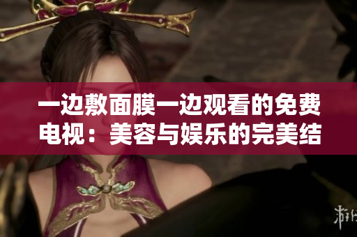 一邊敷面膜一邊觀看的免費(fèi)電視:美容與娛樂(lè)的完美結(jié)合 一邊敷面膜一邊觀看的免費(fèi)電視:美容與娛樂(lè)的完美結(jié)合