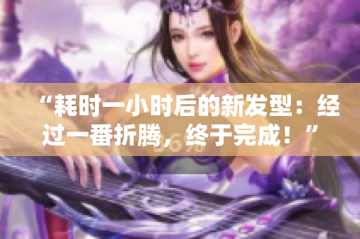 “耗時(shí)一小時(shí)后的新發(fā)型：經(jīng)過一番折騰，終于完成！”