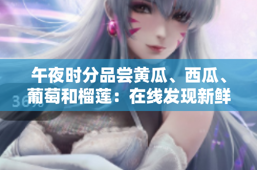 午夜時(shí)分品嘗黃瓜、西瓜、葡萄和榴蓮:在線發(fā)現(xiàn)新鮮水果的驚喜 午夜時(shí)分品嘗黃瓜、西瓜、葡萄和榴蓮:在線發(fā)現(xiàn)新鮮水果的驚喜