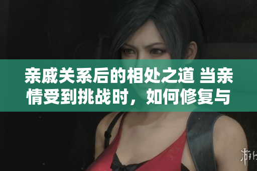 親戚關(guān)系后的相處之道 當(dāng)親情受到挑戰(zhàn)時(shí)，如何修復(fù)與維系