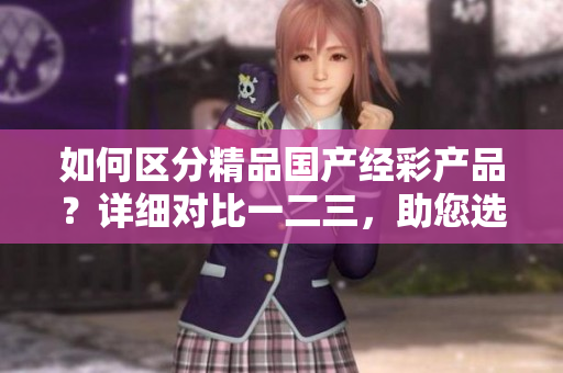 如何區(qū)分精品國產(chǎn)經(jīng)彩產(chǎn)品？詳細(xì)對(duì)比一二三，助您選購最適合的產(chǎn)品