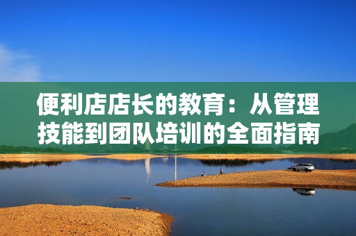 便利店店長的教育:從管理技能到團(tuán)隊(duì)培訓(xùn)的全面指南 便利店店長的教育:從管理技能到團(tuán)隊(duì)培訓(xùn)的全面指南