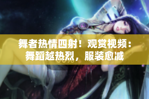 舞者熱情四射！觀賞視頻：舞蹈越熱烈，服裝愈減