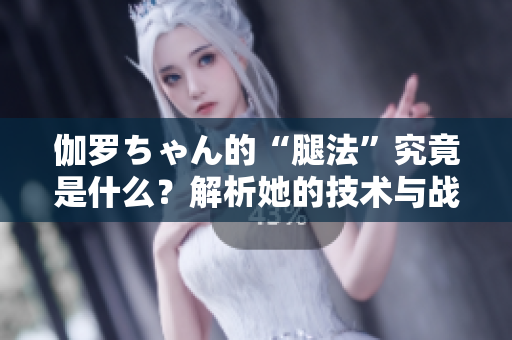 伽羅ちゃん的“腿法”究竟是什么？解析她的技術(shù)與戰(zhàn)斗哲學(xué)