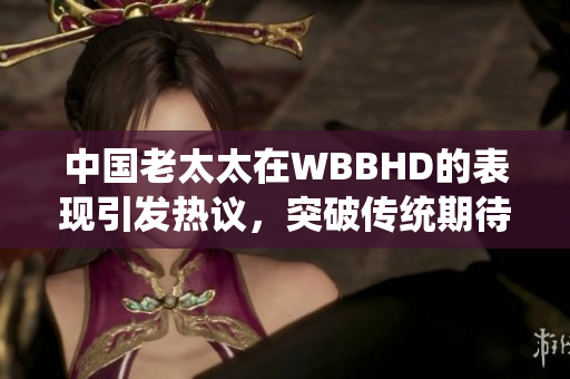 中國老太太在WBBHD的表現(xiàn)引發(fā)熱議，突破傳統(tǒng)期待