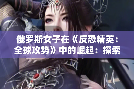 俄羅斯女子在《反恐精英：全球攻勢》中的崛起：探索女性在電競領(lǐng)域的新風(fēng)采