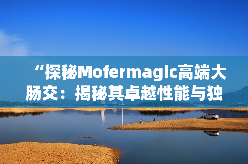 “探秘Mofermagic高端大腸交：揭秘其卓越性能與獨(dú)特設(shè)計(jì)”