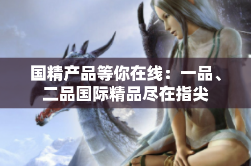 國精產(chǎn)品等你在線：一品、二品國際精品盡在指尖