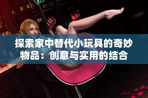 探索家中替代小玩具的奇妙物品：創(chuàng)意與實(shí)用的結(jié)合