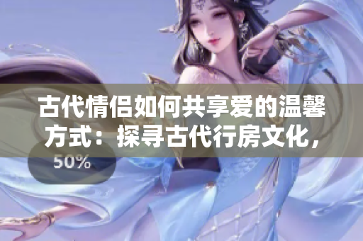 古代情侶如何共享愛(ài)的溫馨方式：探尋古代行房文化，了解古人親密之道