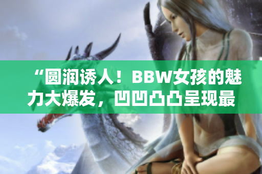 “圓潤(rùn)誘人！BBW女孩的魅力大爆發(fā)，凹凹凸凸呈現(xiàn)最真實(shí)自我”