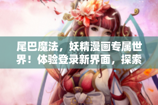 尾巴魔法，妖精漫畫專屬世界！體驗登錄新界面，探索奇幻樂園！
