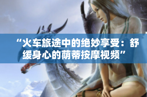 “火車旅途中的絕妙享受：舒緩身心的蔭蒂按摩視頻”