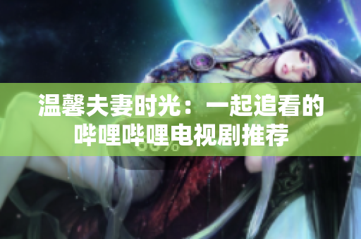 溫馨夫妻時光：一起追看的嗶哩嗶哩電視劇推薦