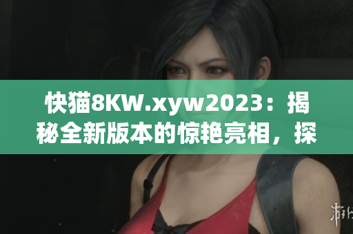 快貓8KW.xyw2023：揭秘全新版本的驚艷亮相，探索最新技術(shù)和功能更新