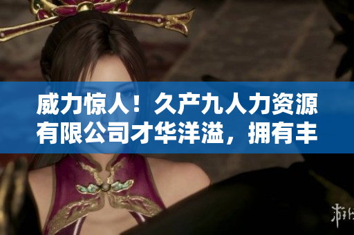 威力驚人！久產(chǎn)九人力資源有限公司才華洋溢，擁有豐富人才資源